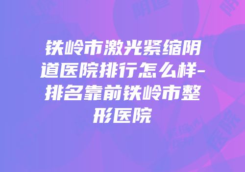 铁岭市激光紧缩阴道医院排行怎么样-排名靠前铁岭市整形医院