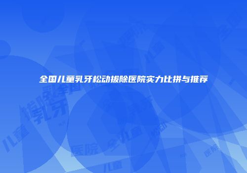 全国儿童乳牙松动拔除医院实力比拼与推荐