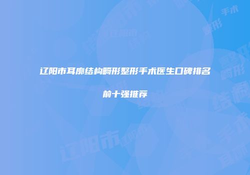 辽阳市耳廓结构畸形整形手术医生口碑排名前十强推荐