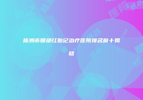 株洲市腿部红胎记治疗医院排名前十揭晓