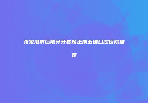 张家港市后槽牙牙套矫正前五佳口腔医院推荐