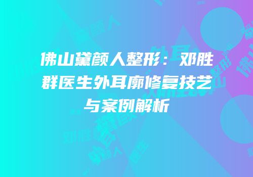 佛山黛颜人整形：邓胜群医生外耳廓修复技艺与案例解析