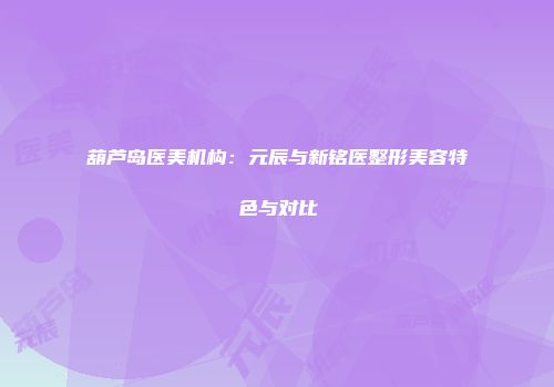 葫芦岛医美机构：元辰与新铭医整形美容特色与对比
