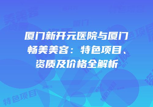 厦门新开元医院与厦门畅美美容：特色项目、资质及价格全解析