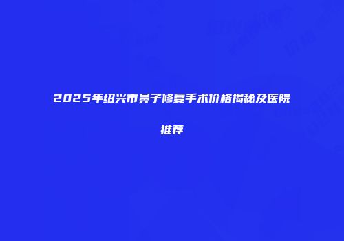 2025年绍兴市鼻子修复手术价格揭秘及医院推荐