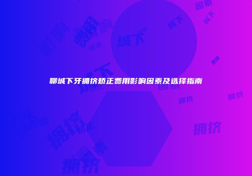 聊城下牙拥挤矫正费用影响因素及选择指南