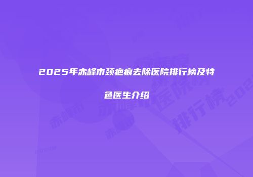 2025年赤峰市颈疤痕去除医院排行榜及特色医生介绍
