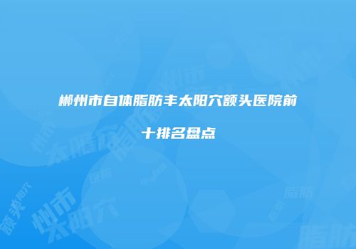 郴州市自体脂肪丰太阳穴额头医院前十排名盘点