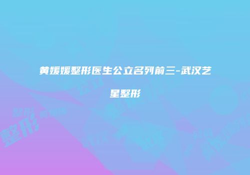 黄媛媛整形医生公立名列前三-武汉艺星整形