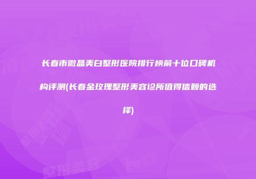 长春市微晶美白整形医院排行榜前十位口碑机构评测(长春金玫瑰整形美容诊所值得信赖的选择)