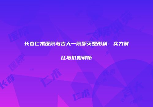 长春仁术医院与吉大一院邵英整形科：实力对比与价格解析