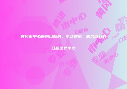 黄冈市中心医院口腔科：专业精湛，服务周到的口腔医疗中心