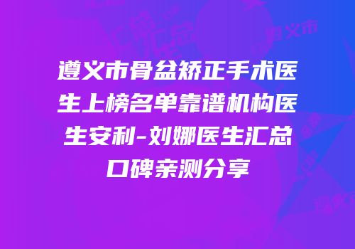 遵义市骨盆矫正手术医生上榜名单靠谱机构医生安利-刘娜医生汇总口碑亲测分享