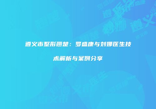 遵义市整形翘楚：罗盛康与刘娜医生技术解析与案例分享