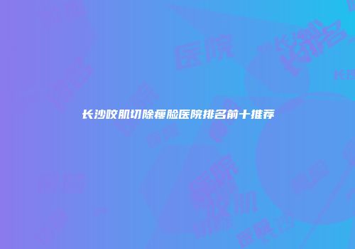 长沙咬肌切除瘦脸医院排名前十推荐