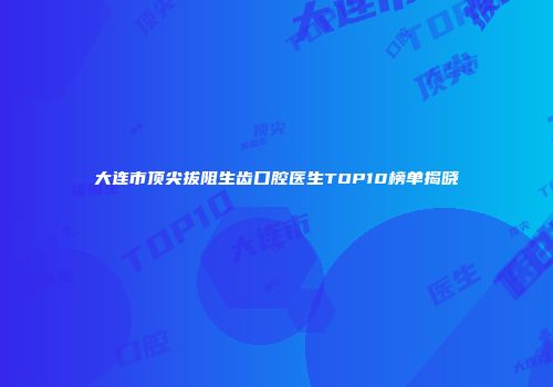 大连市顶尖拔阻生齿口腔医生TOP10榜单揭晓