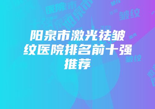 阳泉市激光祛皱纹医院排名前十强推荐