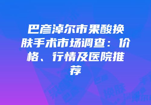 巴彦淖尔市果酸换肤手术市场调查：价格、行情及医院推荐