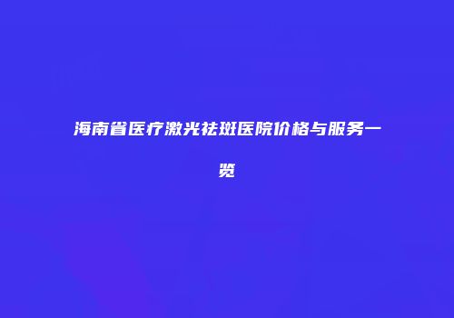 海南省医疗激光祛斑医院价格与服务一览