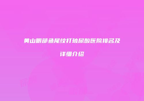 黄山眼部鱼尾纹打玻尿酸医院排名及详细介绍