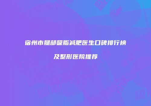 宿州市腿部吸脂减肥医生口碑排行榜及整形医院推荐