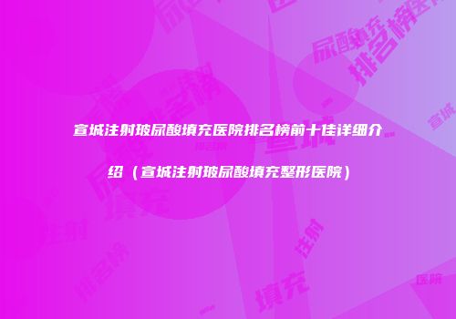 宣城注射玻尿酸填充医院排名榜前十佳详细介绍（宣城注射玻尿酸填充整形医院）