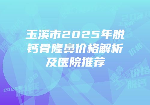 玉溪市2025年脱钙骨隆鼻价格解析及医院推荐