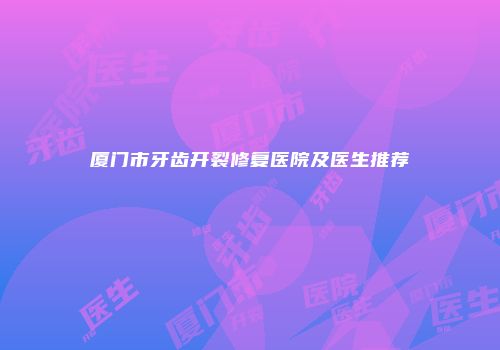 厦门市牙齿开裂修复医院及医生推荐
