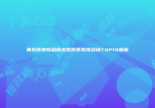 黄石市皮肤移植术整形医院排名榜TOP10解析