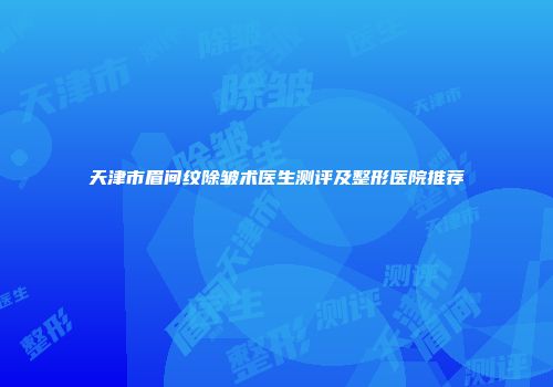 天津市眉间纹除皱术医生测评及整形医院推荐