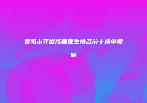 贵阳市牙齿修复医生排名前十榜单揭晓