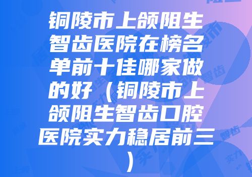 铜陵市上颌阻生智齿医院在榜名单前十佳哪家做的好（铜陵市上颌阻生智齿口腔医院实力稳居前三）