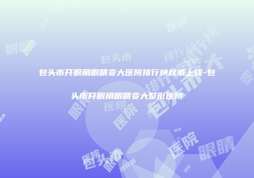 包头市开眼角眼睛变大医院排行榜权威上线-包头市开眼角眼睛变大整形医院