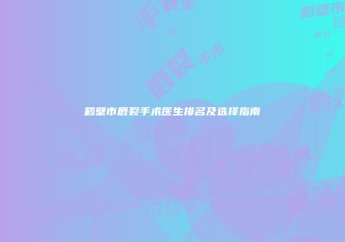 鹤壁市唇裂手术医生排名及选择指南
