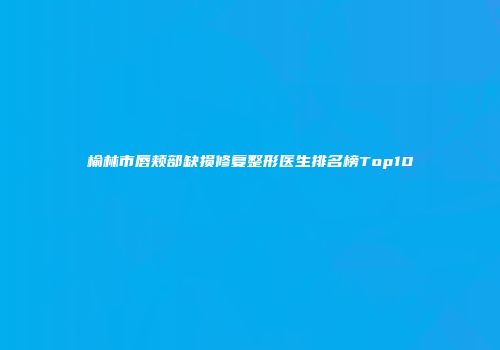 榆林市唇颊部缺损修复整形医生排名榜Top10