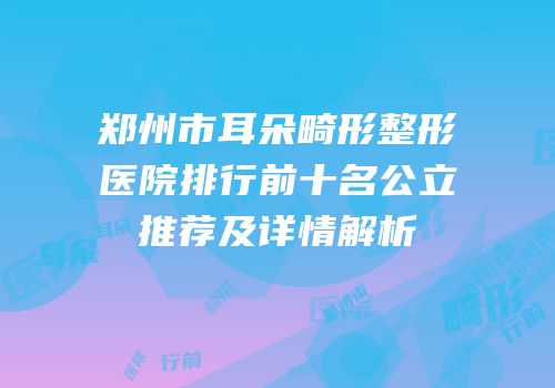 郑州市耳朵畸形整形医院排行前十名公立推荐及详情解析