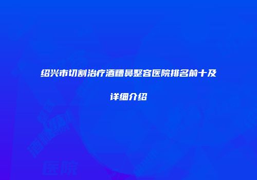 绍兴市切割治疗酒糟鼻整容医院排名前十及详细介绍