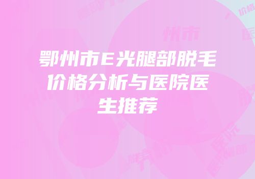 鄂州市E光腿部脱毛价格分析与医院医生推荐