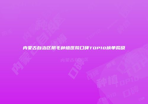 内蒙古自治区阴毛种植医院口碑TOP10榜单揭晓