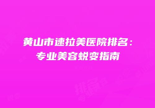 黄山市速拉美医院排名：专业美容蜕变指南
