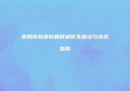 衡阳市耳部修复权威医生盘点与选择指南
