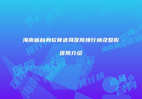 海南省自身软骨造耳医院排行榜及整形医院介绍