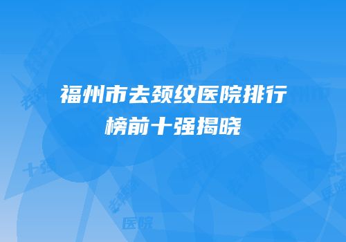 福州市去颈纹医院排行榜前十强揭晓