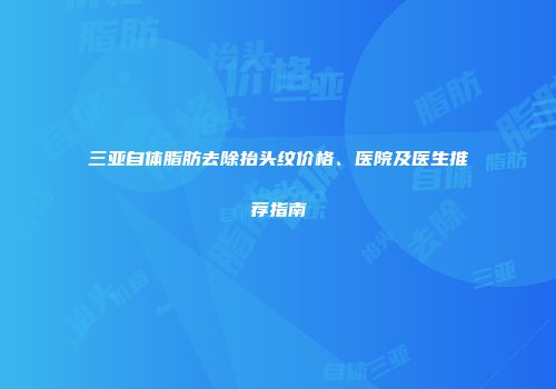 三亚自体脂肪去除抬头纹价格、医院及医生推荐指南