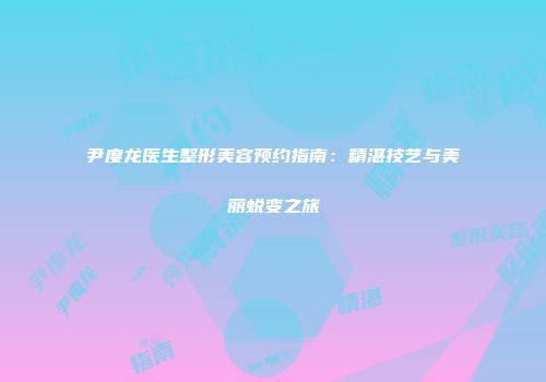 尹度龙医生整形美容预约指南：精湛技艺与美丽蜕变之旅