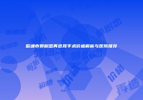 昭通市郭树忠再造耳手术价格解析与医院推荐