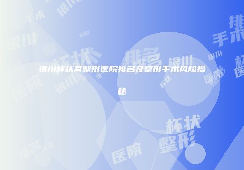 银川杯状耳整形医院排名及整形手术风险揭秘