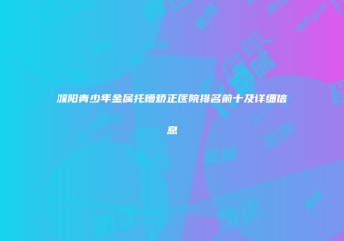 濮阳青少年金属托槽矫正医院排名前十及详细信息