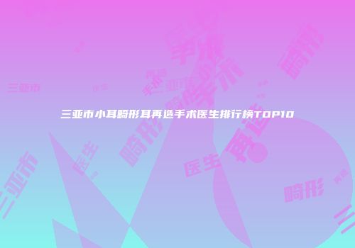 三亚市小耳畸形耳再造手术医生排行榜TOP10