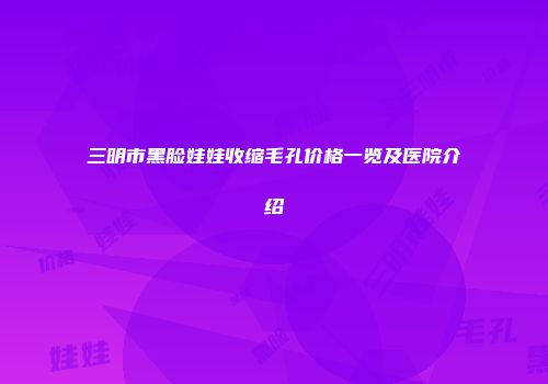 三明市黑脸娃娃收缩毛孔价格一览及医院介绍